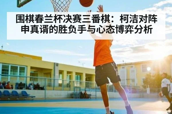 围棋春兰杯决赛三番棋：柯洁对阵申真谞的胜负手与心态博弈分析 - kaiyun app