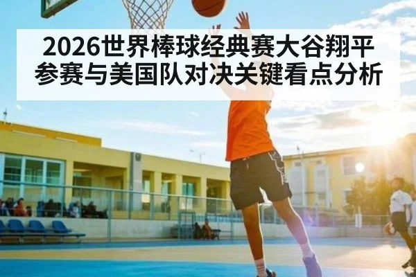 2026世界棒球经典赛大谷翔平参赛与美国队对决关键看点分析 - kaiyun app